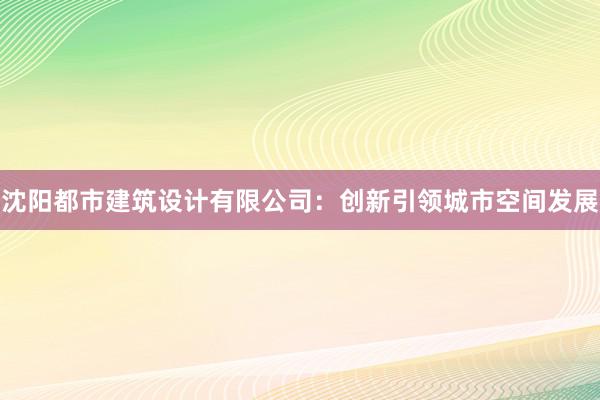 沈阳都市建筑设计有限公司：创新引领城市空间发展